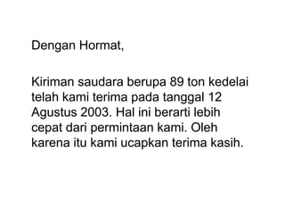 Dengan Hormat,
Kiriman saudara berupa 89 ton kedelai
telah kami terima pada tanggal 12
Agustus 2003. Hal ini berarti lebih
cepat dari permintaan kami. Oleh
karena itu kami ucapkan terima kasih.
 