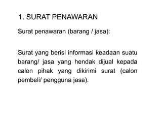 1. SURAT PENAWARAN
Surat penawaran (barang / jasa):
Surat yang berisi informasi keadaan suatu
barang/ jasa yang hendak dijual kepada
calon pihak yang dikirimi surat (calon
pembeli/ pengguna jasa).
 