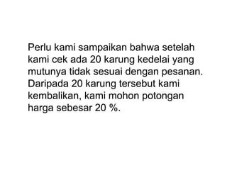 Perlu kami sampaikan bahwa setelah
kami cek ada 20 karung kedelai yang
mutunya tidak sesuai dengan pesanan.
Daripada 20 karung tersebut kami
kembalikan, kami mohon potongan
harga sebesar 20 %.
 