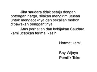 Jika saudara tidak setuju dengan
potongan harga, silakan mengirim utusan
untuk mengeceknya dan sekalian mohon
dibawakan penggantinya.
Atas perhatian dan kebijakan Saudara,
kami ucapkan terima kasih.
Hormat kami,
Boy Wijaya
Pemilik Toko
 