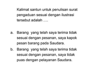 Kalimat santun untuk penulisan surat
pengaduan sesuai dengan ilustrasi
tersebut adalah ….
a. Barang yang telah saya terima tidak
sesuai dengan pesanan, saya kapok
pesan barang pada Saudara.
b. Barang yang telah saya terima tidak
sesuai dengan pesanan, saya tidak
puas dengan pelayanan Saudara.
 