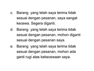 c. Barang yang telah saya terima tidak
sesuai dengan pesanan, saya sangat
kecewa. Segera diganti.
d. Barang yang telah saya terima tidak
sesuai dengan pesanan, mohon diganti
sesuai dengan pesanan saya.
e. Barang yang telah saya terima tidak
sesuai dengan pesanan, mohon ada
ganti rugi atas kekecewaan saya.
 