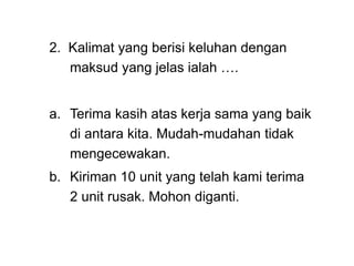 2. Kalimat yang berisi keluhan dengan
maksud yang jelas ialah ….
a. Terima kasih atas kerja sama yang baik
di antara kita. Mudah-mudahan tidak
mengecewakan.
b. Kiriman 10 unit yang telah kami terima
2 unit rusak. Mohon diganti.
 