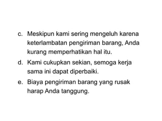 c. Meskipun kami sering mengeluh karena
keterlambatan pengiriman barang, Anda
kurang memperhatikan hal itu.
d. Kami cukupkan sekian, semoga kerja
sama ini dapat diperbaiki.
e. Biaya pengiriman barang yang rusak
harap Anda tanggung.
 
