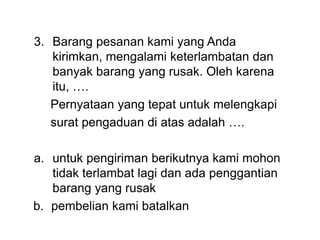 3. Barang pesanan kami yang Anda
kirimkan, mengalami keterlambatan dan
banyak barang yang rusak. Oleh karena
itu, ….
Pernyataan yang tepat untuk melengkapi
surat pengaduan di atas adalah ….
a. untuk pengiriman berikutnya kami mohon
tidak terlambat lagi dan ada penggantian
barang yang rusak
b. pembelian kami batalkan
 
