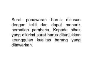 Surat penawaran harus disusun
dengan teliti dan dapat menarik
perhatian pembaca. Kepada pihak
yang dikirimi surat harus ditunjukkan
keunggulan kualitas barang yang
ditawarkan.
 