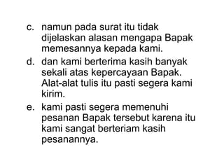 c. namun pada surat itu tidak
dijelaskan alasan mengapa Bapak
memesannya kepada kami.
d. dan kami berterima kasih banyak
sekali atas kepercayaan Bapak.
Alat-alat tulis itu pasti segera kami
kirim.
e. kami pasti segera memenuhi
pesanan Bapak tersebut karena itu
kami sangat berteriam kasih
pesanannya.
 