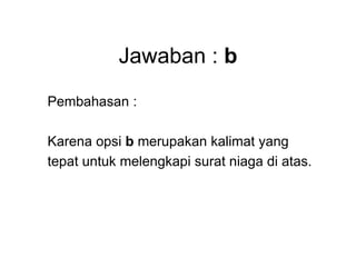 Jawaban : b
Pembahasan :
Karena opsi b merupakan kalimat yang
tepat untuk melengkapi surat niaga di atas.
 