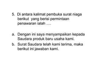 5. Di antara kalimat pembuka surat niaga
berikut yang berisi permintaan
penawaran ialah ….
a. Dengan ini saya menyampaikan kepada
Saudara produk baru usaha kami.
b. Surat Saudara telah kami terima, maka
berikut ini jawaban kami.
 