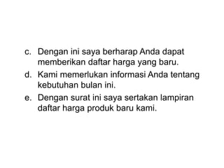 c. Dengan ini saya berharap Anda dapat
memberikan daftar harga yang baru.
d. Kami memerlukan informasi Anda tentang
kebutuhan bulan ini.
e. Dengan surat ini saya sertakan lampiran
daftar harga produk baru kami.
 