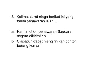 8. Kalimat surat niaga berikut ini yang
berisi penawaran ialah ….
a. Kami mohon penawaran Saudara
segera dikirimkan.
b. Siapapun dapat mengirimkan contoh
barang kemari.
 