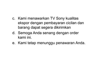 c. Kami menawarkan TV Sony kualitas
ekspor dengan pembayaran cicilan dan
barang dapat segera dikirimkan
d. Semoga Anda senang dengan order
kami ini.
e. Kami tetap menunggu penawaran Anda.
 