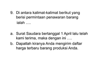 9. Di antara kalimat-kalimat berikut yang
berisi permintaan penawaran barang
ialah ….
a. Surat Saudara bertanggal 1 April lalu telah
kami terima, maka dengan ini ….
b. Dapatlah kiranya Anda mengirim daftar
harga terbaru barang produksi Anda.
 