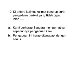 10. Di antara kalimat-kalimat penutup surat
pengaduan berikut yang tidak tepat
ialah ….
a. Kami berharap Saudara memperhatikan
sepenuhnya pengaduan kami.
b. Pengaduan ini harap ditanggapi dengan
serius.
 