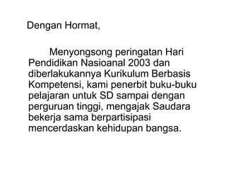 Dengan Hormat,
Menyongsong peringatan Hari
Pendidikan Nasioanal 2003 dan
diberlakukannya Kurikulum Berbasis
Kompetensi, kami penerbit buku-buku
pelajaran untuk SD sampai dengan
perguruan tinggi, mengajak Saudara
bekerja sama berpartisipasi
mencerdaskan kehidupan bangsa.
 