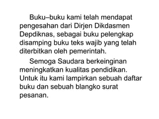 Buku–buku kami telah mendapat
pengesahan dari Dirjen Dikdasmen
Depdiknas, sebagai buku pelengkap
disamping buku teks wajib yang telah
diterbitkan oleh pemerintah.
Semoga Saudara berkeinginan
meningkatkan kualitas pendidikan.
Untuk itu kami lampirkan sebuah daftar
buku dan sebuah blangko surat
pesanan.
 