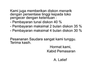 Kami juga memberikan diskon menarik
dengan persentase tinggi kepada toko
pengecer dengan ketentuan :
- Pembayaran tunai diskon 40 %
- Pembayaran maksimal 2 bulan diskon 35 %
- Pembayaran maksimal 4 bulan diskon 30 %
Pesananan Saudara sangat kami tunggu.
Terima kasih.
Hormat kami,
Kabid Pemasaran
A. Latief
 