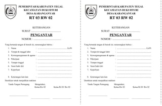 KETERANGAN
SURAT ..............................................
PENGANTAR
NOMOR : ...........................................
Yang bertanda tangan di bawah ini, menerangkan bahwa :
1. Nama : ........................................................ Lk/Pr
2. Tempat & tanggal lahir : ..................................................................
3. Kewarganegaraaan & agama : ..................................................................
4. Pekerjaan : ..................................................................
5. Tempat tinggal : ..................................................................
6. Surat bukti diri : ..................................................................
7. Keperluan : ..................................................................
..................................................................
8. Keterangan lain-lain : ..................................................................
Demikian untuk menjadikan maklum
KETERANGAN
SURAT ..............................................
PENGANTAR
NOMOR : ...........................................
Yang bertanda tangan di bawah ini, menerangkan bahwa :
1. Nama : ........................................................ Lk/Pr
2. Tempat & tanggal lahir : ..................................................................
3. Kewarganegaraaan & agama : ..................................................................
4. Pekerjaan : ..................................................................
5. Tempat tinggal : ..................................................................
6. Surat bukti diri : ..................................................................
7. Keperluan : ..................................................................
..................................................................
8. Keterangan lain-lain : ..................................................................
Demikian untuk menjadikan maklum
PEMERINTAH KABUPATEN TEGAL
KECAMATAN DUKUHTURI
DESA KARANGANYAR
RT 03 RW 02
Tanda Tangan Pemegang
....................................
Mengetahui,
Ketua Rw 02
....................................
Ketua Rt 03/ Rw 02
....................................
PEMERINTAH KABUPATEN TEGAL
KECAMATAN SLAWI
DESA DUKUHWRINGIN
RT 02 RW 06
PEMERINTAH KABUPATEN TEGAL
KECAMATAN DUKUHTURI
DESA KARANGANYAR
RT 03 RW 02
Tanda Tangan Pemegang
....................................
Mengetahui,
Ketua Rw 02
....................................
Ketua Rt 03/ Rw 02
....................................
 