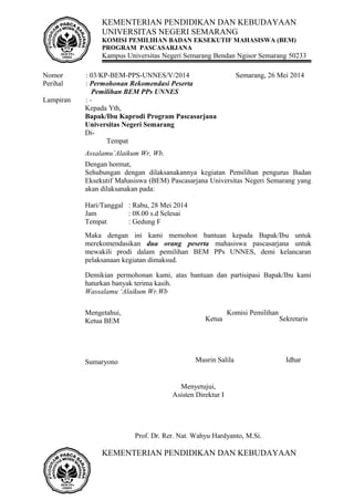 KEMENTERIAN PENDIDIKAN DAN KEBUDAYAAN
UNIVERSITAS NEGERI SEMARANG
KOMISI PEMILIHAN BADAN EKSEKUTIF MAHASISWA (BEM)
PROGRAM PASCASARJANA
Kampus Universitas Negeri Semarang Bendan Ngisor Semarang 50233
Nomor : 03/KP-BEM-PPS-UNNES/V/2014 Semarang, 26 Mei 2014
Perihal : Permohonan Rekomendasi Peserta
Pemilihan BEM PPs UNNES
Lampiran : -
Kepada Yth,
Bapak/Ibu Kaprodi Program Pascasarjana
Universitas Negeri Semarang
Di-
Tempat
Assalamu’Alaikum Wr, Wb.
Dengan hormat,
Sehubungan dengan dilaksanakannya kegiatan Pemilihan pengurus Badan
Eksekutif Mahasiswa (BEM) Pascasarjana Universitas Negeri Semarang yang
akan dilaksanakan pada:
Hari/Tanggal : Rabu, 28 Mei 2014
Jam : 08.00 s.d Selesai
Tempat : Gedung F
Maka dengan ini kami memohon bantuan kepada Bapak/Ibu untuk
merekomendasikan dua orang peserta mahasiswa pascasarjana untuk
mewakili prodi dalam pemilihan BEM PPs UNNES, demi kelancaran
pelaksanaan kegiatan dimaksud.
Demikian permohonan kami, atas bantuan dan partisipasi Bapak/Ibu kami
haturkan banyak terima kasih.
Wassalamu ‘Alaikum Wr.Wb
Mengetahui, Komisi Pemilihan
Ketua BEM
Sumaryono
Menyetujui,
Asisten Direktur I
Prof. Dr. Rer. Nat. Wahyu Hardyanto, M.Si.
KEMENTERIAN PENDIDIKAN DAN KEBUDAYAAN
Ketua
Musrin Salila
Sekretaris
Idhar
 