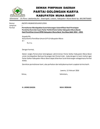 DEWAN PIMPINAN DAERAH
PARTAI GOLONGAN KARYA
KABUPATEN MUNA BARAT
Sekretariat : Jln.Poros Lakalamba,Kec. Sawerigadi, Laworo, Kabupaten Muna Barat Hp. 081290756681
Nomor : 06/DPD-MUBAR/GOLKAR/II/2016
Lampiran : --
Perihal : Permohonan MendapatkanSurat Keterangan Autentifikasi Hasil Penetapan
PerolehanKursi dan Suara Partai Politik(Partai Golkar KabupatenMuna Barat)
Hasil PemilihanUmumDPRD Kabupaten Muna Barat Sisa Masa Bakti 2014 – 2019.
KepadaYth,
KetuaKomisi PemilihanUmum (KPU) KabupatenMuna
di –
R a h a.
Dengan hormat,
Dalam rangka Pemenuhan kelengkapan adiministrasi Partai Golkar Kabupaten Muna Barat
untuk mendapatkan Bantuan Keuangan dari Pemerintah, maka dengan ini kami mohon agar
Partai Golkar Kabupaten Muna Barat dapat diberikan Surat Keterangan sebagaimana Perihal
diatas.
Demikian permohonan kami, atas perhatian dan kebijakannya kami ucapkan terima kasih.
Laworo, 11 Februari 2016
Ketua,
H. UKING DJASSA
Sekretaris,
MUH. RIDWAN
 