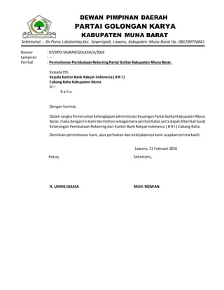 DEWAN PIMPINAN DAERAH
PARTAI GOLONGAN KARYA
KABUPATEN MUNA BARAT
Sekretariat : Jln.Poros Lakalamba,Kec. Sawerigadi, Laworo, Kabupaten Muna Barat Hp. 081290756681
Nomor : 07/DPD-MUBAR/GOLKAR/II/2016
Lampiran : --
Perihal : Permohonan PembukaanRekeningPartai Golkar Kabupaten Muna Barat.
KepadaYth,
Kepala Kantor Bank Rakyat Indonesia( B R I )
Cabang Raha Kabupaten Muna
di –
R a h a.
Dengan hormat,
Dalamrangka Pemenuhankelengkapanadiministrasi KeuanganPartai GolkarKabupatenMuna
Barat, maka denganini kami bermohon sebagaimanaperihaldiatasserta dapatdiberikanSurat
Keterangan Pembukaan Rekening dari Kantor Bank Rakyat Indonesia ( B R I ) Cabang Raha.
Demikian permohonan kami, atas perhatian dan kebijakannya kami ucapkan terima kasih.
Laworo, 11 Februari 2016
Ketua,
H. UKING DJASSA
Sekretaris,
MUH. RIDWAN
 