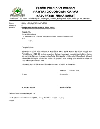 DEWAN PIMPINAN DAERAH
PARTAI GOLONGAN KARYA
KABUPATEN MUNA BARAT
Sekretariat : Jln.Poros Lakalamba,Kec. Sawerigadi, Laworo, Kabupaten Muna Barat Hp. 081290756681
Nomor : 08/DPD-MUBAR/GOLKAR/II/2016
Lampiran : --
Perihal : Pengajuan Bantuan Keuangan Partai Politik.
KepadaYth,
Bupati Muna Barat
Cq. KepalaKantorKesatuanBangsadanPolitikKabupatenMunaBarat
di –
Laworo.
Dengan hormat,
Berdasarkan Surat dari Pemerintah Kabupaten Muna Barat, Kantor Kesatuan Bangsa dan
Politik Nomor : 910/ 33, perihal Pengajuan Bantuan Keuangan, maka dengan ini kami ajukan
permohonanBantuanKeuanganuntukPartai GolonganKarya Kabupaten Muna Barat. Sebagai
bahan pertimbangan, turut kami lampirkan proposal dan kelengkapan adiministrasi Partai
Golkar Kabupaten Muna Barat.
Demikian, atas perhatian dan kebijakannya kami ucapkan terima kasih.
Laworo, 15 Februari 2016
Ketua,
H. UKING DJASSA
Sekretaris,
MUH. RIDWAN
TembusandisampaikankepadaYth:
- KetuaKomisi PemilihanUmum( KPU ) KabupatenMunaBarat di Laworo;
- Arsip.
 