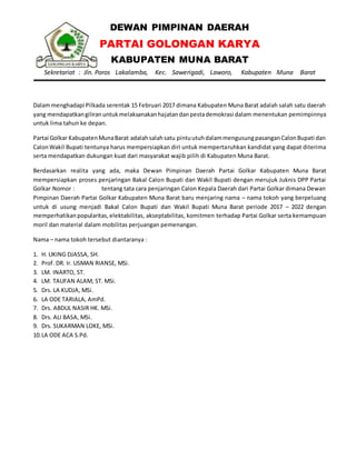 DEWAN PIMPINAN DAERAH
PARTAI GOLONGAN KARYA
KABUPATEN MUNA BARAT
Sekretariat : Jln. Poros Lakalamba, Kec. Sawerigadi, Laworo, Kabupaten Muna Barat
Dalammenghadapi Pilkada serentak 15 Februari 2017 dimana Kabupaten Muna Barat adalah salah satu daerah
yang mendapatkangiliranuntukmelaksanakanhajatandanpestademokrasi dalam menentukan pemimpinnya
untuk lima tahun ke depan.
Partai Golkar KabupatenMunaBarat adalahsalahsatu pintuutuhdalammengusungpasanganCalonBupati dan
CalonWakil Bupati tentunya harus mempersiapkan diri untuk mempertaruhkan kandidat yang dapat diterima
serta mendapatkan dukungan kuat dari masyarakat wajib pilih di Kabupaten Muna Barat.
Berdasarkan realita yang ada, maka Dewan Pimpinan Daerah Partai Golkar Kabupaten Muna Barat
mempersiapkan proses penjaringan Bakal Calon Bupati dan Wakil Bupati dengan merujuk Juknis DPP Partai
Golkar Nomor : tentang tata cara penjaringan Calon Kepala Daerah dari Partai Golkar dimana Dewan
Pimpinan Daerah Partai Golkar Kabupaten Muna Barat baru menjaring nama – nama tokoh yang berpeluang
untuk di usung menjadi Bakal Calon Bupati dan Wakil Bupati Muna Barat periode 2017 – 2022 dengan
memperhatikanpopularitas,elektabilitas, akseptabilitas, komitmen terhadap Partai Golkar serta kemampuan
moril dan material dalam mobilitas perjuangan pemenangan.
Nama – nama tokoh tersebut diantaranya :
1. H. UKING DJASSA, SH.
2. Prof. DR. Ir. USMAN RIANSE, MSi.
3. LM. INARTO, ST.
4. LM. TAUFAN ALAM, ST. MSi.
5. Drs. LA KUDJA, MSi.
6. LA ODE TARIALA, AmPd.
7. Drs. ABDUL NASIR HK. MSi.
8. Drs. ALI BASA, MSi.
9. Drs. SUKARMAN LOKE, MSi.
10.LA ODE ACA S.Pd.
 