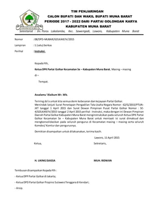 TIM PENJARINGAN
CALON BUPATI DAN WAKIL BUPATI MUNA BARAT
PERIODE 2017 - 2022 DARI PARTAI GOLONGAN KARYA
KABUPATEN MUNA BARAT
Sekretariat : Jln. Poros Lakalamba, Kec. Sawerigadi, Laworo, Kabupaten Muna Barat
Nomor : 08/DPD-MUBAR/GOLKAR/IV/2015
Lampiran : 1 (satu) berkas
Perihal : Instruksi.
KepadaYth,
Ketua DPK Partai Golkar Kecamatan Se – Kabupaten Muna Barat, Masing – masing
di –
Tempat.
Assalamu ‘Alaikum Wr. Wb.
Teriring do’a untuk kita semua demi kebesaran dan kejayaan Partai Golkar.
Menindak lanjuti Surat Penetapan Pengadilan Tata Usaha Negara Nomor : 62/G/2015/PTUN-
JKT tanggal 1 April 2015 dan Surat Dewan Pimpinan Pusat Partai Golkar Nomor : SE-
4/GOLKAR/IV/2015 tanggal 2 April 2015 perihal : Instruksi, maka dengan ini Dewan Pimpinan
Daerah Partai GolkarKabupatenMuna Barat menginstruksikan pada seluruh Ketua DPK Partai
Golkar Kecamatan Se – Kabupaten Muna Barat untuk mentaati isi surat dimaksud dan
mengkonsolidasikan pada seluruh pengurus di Kecamatan masing – masing serta seluruh
Komdes/ Komlur dan pengurusnya.
Demikian disampaikan untuk dilaksanakan, terima kasih.
Laworo, 11 April 2015
Ketua,
H. UKING DJASSA
Sekretaris,
MUH. RIDWAN
TembusandisampaikanKepadaYth:
- KetuaDPPPartai Golkardi Jakarta;
- KetuaDPD Partai Golkar Propinsi SulawesiTenggaradi Kendari;
- Arsip.
 