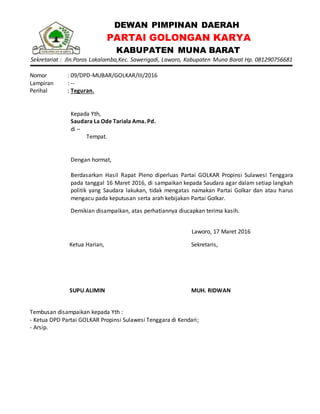 DEWAN PIMPINAN DAERAH
PARTAI GOLONGAN KARYA
KABUPATEN MUNA BARAT
Sekretariat : Jln.Poros Lakalamba,Kec. Sawerigadi, Laworo, Kabupaten Muna Barat Hp. 081290756681
Nomor : 09/DPD-MUBAR/GOLKAR/III/2016
Lampiran : --
Perihal : Teguran.
Kepada Yth,
Saudara La Ode Tariala Ama. Pd.
di –
Tempat.
Dengan hormat,
Berdasarkan Hasil Rapat Pleno diperluas Partai GOLKAR Propinsi Sulawesi Tenggara
pada tanggal 16 Maret 2016, di sampaikan kepada Saudara agar dalam setiap langkah
politik yang Saudara lakukan, tidak mengatas namakan Partai Golkar dan atau harus
mengacu pada keputusan serta arah kebijakan Partai Golkar.
Demikian disampaikan, atas perhatiannya diucapkan terima kasih.
Laworo, 17 Maret 2016
Ketua Harian,
SUPU ALIMIN
Sekretaris,
MUH. RIDWAN
Tembusan disampaikan kepada Yth :
- Ketua DPD Partai GOLKAR Propinsi Sulawesi Tenggara di Kendari;
- Arsip.
 