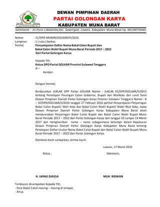 DEWAN PIMPINAN DAERAH
PARTAI GOLONGAN KARYA
KABUPATEN MUNA BARAT
Sekretariat : Jln.Poros Lakalamba,Kec. Sawerigadi, Laworo, Kabupaten Muna Barat Hp. 081290756681
Nomor : 11/DPD-MUBAR/GOLKAR/III/2016
Lampiran : 1 ( satu ) berkas.
Perihal : Penyampaian Daftar Nama Bakal Calon Bupati dan
Bakal Calon Wakil Bupati Muna Barat Periode 2017 – 2022
Dari Partai Golongan Karya.
Kepada Yth,
Ketua DPD Partai GOLKAR Provinsi Sulawesi Tenggara
di –
Kendari.
Dengan hormat,
Berdasarkan JUKLAK DPP Partai GOLKAR Nomor : JUKLAK 01/DPP/GOLKAR/II/2015
tentang Penetapan Pasangan Calon Gubernur, Bupati dan Walikota dan surat Surat
Dewan Pimpinan Daerah Partai Golongan Karya Provinsi Sulawesi Tenggara Nomor : B
– 32/DPD/GOLKAR/II/2016 tanggal 27 Februari 2016 perihal Penyampaian Penjaringan
Bakal Calon Bupati/ Wali Kota dan Bakal Calon Wakil Bupati/ Wakil Wali Kota, maka
Dewan Pimpinan Daerah Partai Golongan Karya Kabupaten Muna Barat telah
melaksanakan Penjaringan Bakal Calon Bupati dan Bakal Calon Wakil Bupati Muna
Barat Periode 2017 – 2022 dari Partai Golongan Karya dari tanggal 10 sampai 14 Maret
2017 dan menghasilkan nama – nama sebagaimana terlampir dalam Keputusan
Dewan Pimpinan Daerah Partai Golongan Karya Kabupaten Muna Barat tentang
Penetapan Daftar Usulan Nama Bakal Calon Bupati dan Bakal Calon Wakil Bupati Muna
Barat Periode 2017 – 2022 dari Partai Golongan Karya.
Demikian kami sampaikan, terima kasih.
Laworo, 17 Maret 2016
Ketua ,
H. UKING DJASSA
Sekretaris,
MUH. RIDWAN
Tembusan disampaikan Kepada Yth;
- Para Bakal Calon masing – masing di tempat;
- Arsip.
 