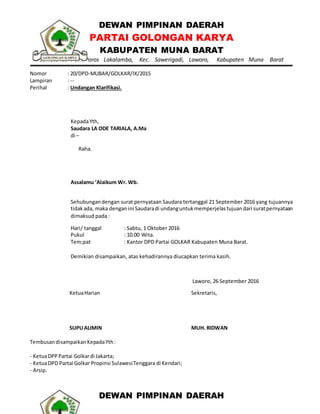 DEWAN PIMPINAN DAERAH
PARTAI GOLONGAN KARYA
KABUPATEN MUNA BARAT
Sekretariat : Jln. Poros Lakalamba, Kec. Sawerigadi, Laworo, Kabupaten Muna Barat
Nomor : 20/DPD-MUBAR/GOLKAR/IX/2015
Lampiran : --
Perihal : Undangan Klarifikasi.
KepadaYth,
Saudara LA ODE TARIALA, A.Ma
di –
Raha.
Assalamu ‘Alaikum Wr. Wb.
Sehubungandengan surat pernyataan Saudara tertanggal 21 September 2016 yang tujuannya
tidakada, maka denganini Saudaradi undanguntukmemperjelastujuandari suratpernyataan
dimaksud pada :
Hari/ tanggal : Sabtu, 1 Oktober 2016
Pukul : 10.00 Wita.
Tem;pat : Kantor DPD Partai GOLKAR Kabupaten Muna Barat.
Demikian disampaikan, atas kehadirannya diucapkan terima kasih.
Laworo, 26 September 2016
KetuaHarian
SUPUALIMIN
Sekretaris,
MUH. RIDWAN
TembusandisampaikanKepadaYth:
- KetuaDPPPartai Golkardi Jakarta;
- KetuaDPD Partai Golkar Propinsi SulawesiTenggara di Kendari;
- Arsip.
DEWAN PIMPINAN DAERAH
 