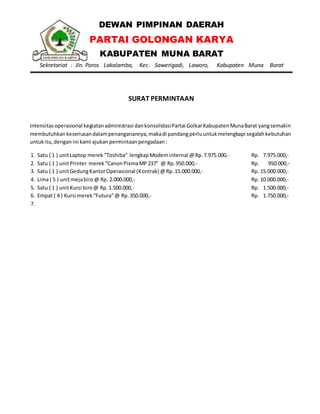 DEWAN PIMPINAN DAERAH
PARTAI GOLONGAN KARYA
KABUPATEN MUNA BARAT
Sekretariat : Jln. Poros Lakalamba, Kec. Sawerigadi, Laworo, Kabupaten Muna Barat
SURAT PERMINTAAN
Intensitas operasional kegiatanadministrasi dankonsolidasiPartai GolkarKabupatenMunaBarat yangsemakin
membutuhkankeseriusandalampenanganannya,makadi pandangperluuntukmelengkapi segalahkebutuhan
untukitu,dengan ini kami ajukan permintaanpengadaan:
1. Satu ( 1 ) unitLaptop merek “Toshiba” lengkapModeminternal @Rp. 7.975.000,- Rp. 7.975.000,-
2. Satu ( 1 ) unitPrinter merek“CanonPixmaMP237” @ Rp.950.000,- Rp. 950.000,-
3. Satu ( 1 ) unitGedungKantorOperasional (Kontrak) @Rp.15.000.000,- Rp. 15.000.000,-
4. Lima ( 5 ) unitmejabiro@ Rp. 2.000.000,- Rp. 10.000.000,-
5. Satu ( 1 ) unitKursi biro@ Rp.1.500.000,- Rp. 1.500.000,-
6. Empat ( 4 ) Kursi merek“Futura”@ Rp.350.000,- Rp. 1.750.000,-
7.
 