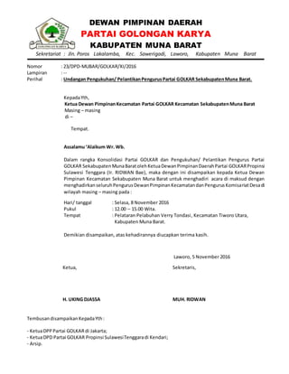 DEWAN PIMPINAN DAERAH
PARTAI GOLONGAN KARYA
KABUPATEN MUNA BARAT
Sekretariat : Jln. Poros Lakalamba, Kec. Sawerigadi, Laworo, Kabupaten Muna Barat
Nomor : 23/DPD-MUBAR/GOLKAR/XI/2016
Lampiran : --
Perihal : Undangan Pengukuhan/ PelantikanPengurusPartai GOLKAR SekabupatenMuna Barat.
KepadaYth,
Ketua Dewan PimpinanKecamatan Partai GOLKAR Kecamatan SekabupatenMuna Barat
Masing – masing
di –
Tempat.
Assalamu ‘Alaikum Wr. Wb.
Dalam rangka Konsolidasi Partai GOLKAR dan Pengukuhan/ Pelantikan Pengurus Partai
GOLKAR SekabupatenMunaBaratolehKetuaDewanPimpinanDaerahPartai GOLKARPropinsi
Sulawesi Tenggara (Ir. RIDWAN Bae), maka dengan ini disampaikan kepada Ketua Dewan
Pimpinan Kecamatan Sekabupaten Muna Barat untuk menghadiri acara di maksud dengan
menghadirkanseluruhPengurusDewanPimpinanKecamatandanPengurusKomisariatDesadi
wilayah masing – masing pada :
Hari/ tanggal : Selasa, 8 November 2016
Pukul : 12.00 – 15.00 Wita.
Tempat : Pelataran Pelabuhan Verry Tondasi, Kecamatan Tiworo Utara,
Kabupaten Muna Barat.
Demikian disampaikan, atas kehadirannya diucapkan terima kasih.
Laworo, 5 November 2016
Ketua,
H. UKING DJASSA
Sekretaris,
MUH. RIDWAN
TembusandisampaikanKepadaYth:
- KetuaDPPPartai GOLKARdi Jakarta;
- KetuaDPD Partai GOLKAR Propinsi SulawesiTenggaradi Kendari;
- Arsip.
 