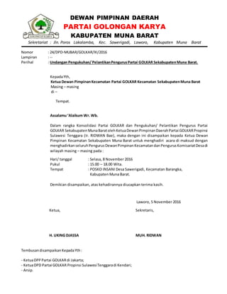 DEWAN PIMPINAN DAERAH
PARTAI GOLONGAN KARYA
KABUPATEN MUNA BARAT
Sekretariat : Jln. Poros Lakalamba, Kec. Sawerigadi, Laworo, Kabupaten Muna Barat
Nomor : 24/DPD-MUBAR/GOLKAR/XI/2016
Lampiran : --
Perihal : Undangan Pengukuhan/ PelantikanPengurusPartai GOLKAR SekabupatenMuna Barat.
KepadaYth,
Ketua Dewan PimpinanKecamatan Partai GOLKAR Kecamatan SekabupatenMuna Barat
Masing – masing
di –
Tempat.
Assalamu ‘Alaikum Wr. Wb.
Dalam rangka Konsolidasi Partai GOLKAR dan Pengukuhan/ Pelantikan Pengurus Partai
GOLKAR SekabupatenMunaBaratolehKetuaDewanPimpinanDaerahPartai GOLKARPropinsi
Sulawesi Tenggara (Ir. RIDWAN Bae), maka dengan ini disampaikan kepada Ketua Dewan
Pimpinan Kecamatan Sekabupaten Muna Barat untuk menghadiri acara di maksud dengan
menghadirkanseluruhPengurusDewanPimpinanKecamatandanPengurusKomisariatDesadi
wilayah masing – masing pada :
Hari/ tanggal : Selasa, 8 November 2016
Pukul : 15.00 – 18.00 Wita.
Tempat : POSKO INSANI Desa Sawerigadi, Kecamatan Barangka,
Kabupaten Muna Barat.
Demikian disampaikan, atas kehadirannya diucapkan terima kasih.
Laworo, 5 November 2016
Ketua,
H. UKING DJASSA
Sekretaris,
MUH. RIDWAN
TembusandisampaikanKepadaYth:
- KetuaDPPPartai GOLKARdi Jakarta;
- KetuaDPD Partai GOLKAR Propinsi SulawesiTenggaradi Kendari;
- Arsip.
 