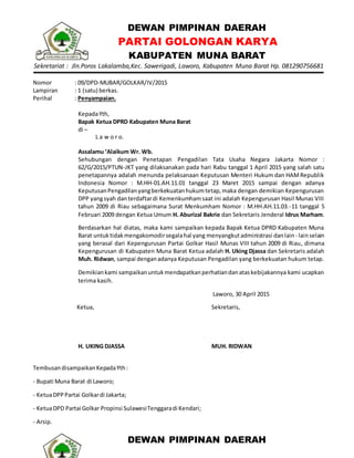 DEWAN PIMPINAN DAERAH
PARTAI GOLONGAN KARYA
KABUPATEN MUNA BARAT
Sekretariat : Jln.Poros Lakalamba,Kec. Sawerigadi, Laworo, Kabupaten Muna Barat Hp. 081290756681
Nomor : 09/DPD-MUBAR/GOLKAR/IV/2015
Lampiran : 1 (satu) berkas.
Perihal : Penyampaian.
KepadaYth,
Bapak Ketua DPRD Kabupaten Muna Barat
di –
L a w o r o.
Assalamu ‘Alaikum Wr. Wb.
Sehubungan dengan Penetapan Pengadilan Tata Usaha Negara Jakarta Nomor :
62/G/2015/PTUN-JKT yang dilaksanakan pada hari Rabu tanggal 1 April 2015 yang salah satu
penetapannya adalah menunda pelaksanaan Keputusan Menteri Hukum dan HAMRepublik
Indonesia Nomor : M.HH-01.AH.11.01 tanggal 23 Maret 2015 sampai dengan adanya
KeputusanPengadilanyangberkekuatanhukumtetap,maka dengan demikian Kepengurusan
DPP yangsyah danterdaftardi Kemenkumhamsaat ini adalah Kepengurusan Hasil Munas VIII
tahun 2009 di Riau sebagaimana Surat Menkumham Nomor : M.HH.AH.11.03.-11 tanggal 5
Februari 2009 dengan Ketua Umum H. Aburizal Bakrie dan Sekretaris Jenderal Idrus Marham.
Berdasarkan hal diatas, maka kami sampaikan kepada Bapak Ketua DPRD Kabupaten Muna
Barat untuktidakmengakomodirsegalahal yang menyangkutadministrasi danlain- lainselain
yang berasal dari Kepengurusan Partai Golkar Hasil Munas VIII tahun 2009 di Riau, dimana
Kepengurusan di Kabupaten Muna Barat Ketua adalah H. Uking Djassa dan Sekretaris adalah
Muh. Ridwan, sampai denganadanya Keputusan Pengadilan yang berkekuatan hukum tetap.
Demikiankami sampaikanuntukmendapatkanperhatiandanataskebijakannya kami ucapkan
terima kasih.
Laworo, 30 April 2015
Ketua,
H. UKING DJASSA
Sekretaris,
MUH. RIDWAN
TembusandisampaikanKepadaYth:
- Bupati Muna Barat di Laworo;
- KetuaDPPPartai Golkardi Jakarta;
- KetuaDPD Partai Golkar Propinsi SulawesiTenggaradi Kendari;
- Arsip.
DEWAN PIMPINAN DAERAH
 