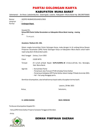 PARTAI GOLONGAN KARYA
KABUPATEN MUNA BARAT
Sekretariat : Jln.Poros Lakalamba,Kec. Sawerigadi, Laworo, Kabupaten Muna Barat Hp. 081290756681
Nomor : 10/DPD-MUBAR/GOLKAR/V/2015
Lampiran : --
Perihal : Undangan Rapat.
KepadaYth,
Ketua DPK Partai Golkar Kecamatan se-KabupatenMuna Barat masing - masing
di –
T e m p a t.
Assalamu ‘Alaikum Wr. Wb.
Dalam rangka konsolidasi Partai Golongan Karya, maka dengan ini di undang Ketua Dewan
Pimpinan Kecamatan (DPK) Partai Golongan Karya se-Kabupaten Muna Barat untuk hadiri
rapat yang akan dilaksanakan pada :
Hari/ tanggal : Selasa, 2 Juni 2015
Pukul : 10.00 WITA
Tempat : Di rumah pribadi Bapak SUPUALIMIN, SE di desa Lafinde, Kec. Barangka,
Kab. Muna Barat.
Agenda : - Konsolidasi Partai
- Penjelasan atas Putusan PTUN tehadap Partai Golkar
- PenjelasanKebijakanDPPPartai Golkar dalam hadapi Pilkada Serentak 2015.
- Hal – hal yang dianggap perlu.
Demikian disampaikan, atas kehadirannya tepat waktu diucapkan terima kasih.
Laworo, 29 Mei 2015
Ketua,
H. UKING DJASSA
Sekretaris,
MUH. RIDWAN
TembusandisampaikanKepadaYth:
- KetuaDPD Partai Golkar Propinsi Sulawesi Tenggaradi Kendari;
- Arsip.
DEWAN PIMPINAN DAERAH
 