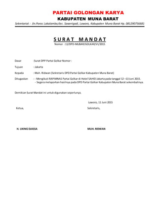 PARTAI GOLONGAN KARYA
KABUPATEN MUNA BARAT
Sekretariat : Jln.Poros Lakalamba,Kec. Sawerigadi, Laworo, Kabupaten Muna Barat Hp. 081290756681
S U R A T M A N D A T
Nomor : 11/DPD-MUBAR/GOLKAR/VI/2015
Dasar :Surat DPP Partai Golkar Nomor :
Tujuan : Jakarta
Kepada : Muh. Ridwan (Sekretaris DPD Partai Golkar Kabupaten Muna Barat)
Ditugaskan : - Mengikuti RAPIMNAS Partai Golkar di Hotel SAHID Jakarta pada tanggal 12 –13 Juni 2015.
- Segera melaporkan hasilnya pada DPD Partai Golkar Kabupaten Muna Barat sekembalinya.
Demikian Surat Mandat ini untuk digunakan seperlunya.
Laworo, 11 Juni 2015
Ketua,
H. UKING DJASSA
Sekretaris,
MUH. RIDWAN
 