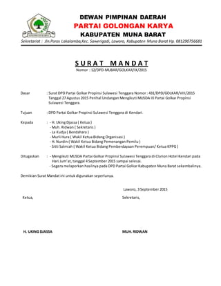 DEWAN PIMPINAN DAERAH
PARTAI GOLONGAN KARYA
KABUPATEN MUNA BARAT
Sekretariat : Jln.Poros Lakalamba,Kec. Sawerigadi, Laworo, Kabupaten Muna Barat Hp. 081290756681
S U R A T M A N D A T
Nomor : 12/DPD-MUBAR/GOLKAR/IX/2015
Dasar : Surat DPD Partai Golkar Propinsi Sulawesi Tenggara Nomor : 431/DPD/GOLKAR/VIII/2015
Tanggal 27 Agustus 2015 Perihal Undangan Mengikuti MUSDA IX Partai Golkar Propinsi
Sulawesi Tenggara.
Tujuan : DPD Partai Golkar Propinsi Sulawesi Tenggara di Kendari.
Kepada : - H. Uking Djassa ( Ketua )
- Muh. Ridwan ( Sekretaris )
- La Kudja ( Bendahara )
- Murli Hura ( Wakil Ketua Bidang Organisasi )
- H. Nurdin ( Wakil Ketua Bidang Pemenangan Pemilu )
- Sitti Salmiah ( Wakil Ketua Bidang Pemberdayaan Perempuan/ Ketua KPPG )
Ditugaskan : - Mengikuti MUSDA Partai Golkar Propinsi Sulawesi Tenggara di Clarion Hotel Kendari pada
Hari Jum’at, tanggal 4 September 2015 sampai selesai.
- Segera melaporkan hasilnya pada DPD Partai Golkar Kabupaten Muna Barat sekembalinya.
Demikian Surat Mandat ini untuk digunakan seperlunya.
Laworo, 3 September 2015
Ketua,
H. UKING DJASSA
Sekretaris,
MUH. RIDWAN
 