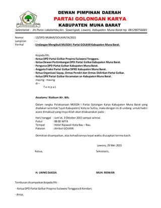 DEWAN PIMPINAN DAERAH
PARTAI GOLONGAN KARYA
KABUPATEN MUNA BARAT
Sekretariat : Jln.Poros Lakalamba,Kec. Sawerigadi, Laworo, Kabupaten Muna Barat Hp. 081290756681
Nomor : 13/DPD-MUBAR/GOLKAR/IX/2015
Lampiran : --
Perihal : Undangan Mengikuti MUSDAI Partai GOLKAR Kabupaten Muna Barat.
KepadaYth,
- Ketua DPD Partai Golkar Propinsi Sulawesi Tenggara.
- Ketua Dewan PertimbanganDPD Partai GolkarKabupaten Muna Barat.
- PengurusDPD Partai Golkar Kabupaten Muna Barat.
- Anggota Fraksi Partai GolkarDPRD Kabupaten Muna Barat.
- Ketua Organisasi Sayap, Ormas Pendiri dan Ormas Didirikan Partai Golkar.
- Ketua DPK Partai Golkar Kecamatan se-KabupatenMuna Barat.
masing- masing
di –
T e m p a t.
Assalamu ‘Alaikum Wr. Wb.
Dalam rangka Pelaksanaan MUSDA I Partai Golongan Karya Kabupaten Muna Barat yang
diadakan serentak Tujuh Kabupaten/ Kota se Sultra, maka dengan ini di undang untuk hadiri
acara dimaksud yang Insya Allah akan dilaksanakan pada :
Hari/ tanggal : Jum’at, 3 Oktober 2015 sampai selesai.
Pukul : 08.00 WITA
Tempat : Hotel Rajawali Kota Bau – Bau.
Pakaian : Atribut GOLKAR.
Demikian disampaikan, atas kehadirannya tepat waktu diucapkan terima kasih.
Laworo, 29 Mei 2015
Ketua,
H. UKING DJASSA
Sekretaris,
MUH. RIDWAN
TembusandisampaikanKepadaYth:
- KetuaDPD Partai Golkar Propinsi Sulawesi Tenggaradi Kendari;
- Arsip.
 