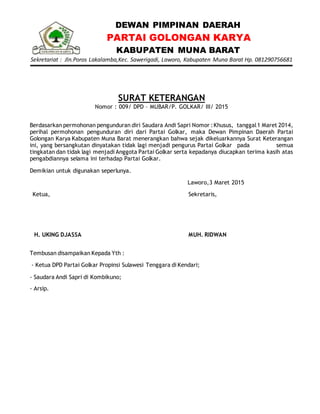 DEWAN PIMPINAN DAERAH
PARTAI GOLONGAN KARYA
KABUPATEN MUNA BARAT
Sekretariat : Jln.Poros Lakalamba,Kec. Sawerigadi, Laworo, Kabupaten Muna Barat Hp. 081290756681
SURAT KETERANGAN
Nomor : 009/ DPD – MUBAR/P. GOLKAR/ III/ 2015
Berdasarkan permohonan pengunduran diri Saudara Andi Sapri Nomor :Khusus, tanggal1 Maret 2014,
perihal permohonan pengunduran diri dari Partai Golkar, maka Dewan Pimpinan Daerah Partai
Golongan Karya Kabupaten Muna Barat menerangkan bahwa sejak dikeluarkannya Surat Keterangan
ini, yang bersangkutan dinyatakan tidak lagi menjadi pengurus Partai Golkar pada semua
tingkatan dan tidak lagi menjadi Anggota Partai Golkar serta kepadanya diucapkan terima kasih atas
pengabdiannya selama ini terhadap Partai Golkar.
Demikian untuk digunakan seperlunya.
Laworo,3 Maret 2015
Ketua,
H. UKING DJASSA
Sekretaris,
MUH. RIDWAN
Tembusan disampaikan Kepada Yth :
- Ketua DPD Partai Golkar Propinsi Sulawesi Tenggara di Kendari;
- Saudara Andi Sapri di Kombikuno;
- Arsip.
 