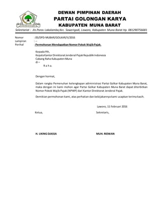 DEWAN PIMPINAN DAERAH
PARTAI GOLONGAN KARYA
KABUPATEN MUNA BARAT
Sekretariat : Jln.Poros Lakalamba,Kec. Sawerigadi, Laworo, Kabupaten Muna Barat Hp. 081290756681
Nomor : 05/DPD-MUBAR/GOLKAR/II/2016
Lampiran : --
Perihal : Permohonan MendapatkanNomor Pokok WajibPajak.
KepadaYth,
KepalaKantorDirektoratJenderal PajakRepublikIndonesia
Cabang Raha KabupatenMuna
di –
R a h a.
Dengan hormat,
Dalam rangka Pemenuhan kelengkapan adiministrasi Partai Golkar Kabupaten Muna Barat,
maka dengan ini kami mohon agar Partai Golkar Kabupaten Muna Barat dapat diterbitkan
Nomor Pokok Wajib Pajak (NPWP) dari Kantor Direktorat Jenderal Pajak.
Demikian permohonan kami, atas perhatian dan kebijakannya kami ucapkan terima kasih.
Laworo, 11 Februari 2016
Ketua,
H. UKING DJASSA
Sekretaris,
MUH. RIDWAN
 