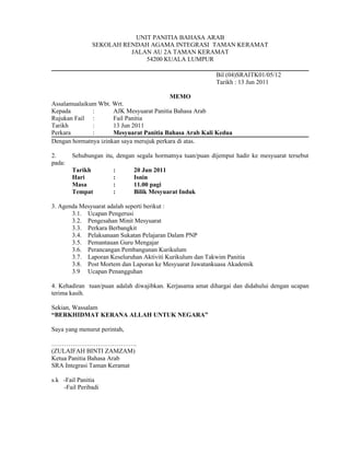 UNIT PANITIA BAHASA ARAB
               SEKOLAH RENDAH AGAMA INTEGRASI TAMAN KERAMAT
                         JALAN AU 2A TAMAN KERAMAT
                             54200 KUALA LUMPUR

                                                            Bil (04)SRAITK01/05/12
                                                            Tarikh : 13 Jun 2011

                                           MEMO
Assalamualaikum Wbt. Wrt.
Kepada        :       AJK Mesyuarat Panitia Bahasa Arab
Rujukan Fail :        Fail Panitia
Tarikh        :       13 Jun 2011
Perkara       :       Mesyuarat Panitia Bahasa Arab Kali Kedua
Dengan hormatnya izinkan saya merujuk perkara di atas.

2.      Sehubungan itu, dengan segala hormatnya tuan/puan dijemput hadir ke mesyuarat tersebut
pada:
        Tarikh         :      20 Jun 2011
        Hari           :      Isnin
        Masa           :      11.00 pagi
        Tempat         :      Bilik Mesyuarat Induk

3. Agenda Mesyuarat adalah seperti berikut :
       3.1. Ucapan Pengerusi
       3.2. Pengesahan Minit Mesyuarat
       3.3. Perkara Berbangkit
       3.4. Pelaksanaan Sukatan Pelajaran Dalam PNP
       3.5. Pemantauan Guru Mengajar
       3.6. Perancangan Pembangunan Kurikulum
       3.7. Laporan Keseluruhan Aktiviti Kurikulum dan Takwim Panitia
       3.8. Post Mortem dan Laporan ke Mesyuarat Jawatankuasa Akademik
       3.9 Ucapan Penangguhan

4. Kehadiran tuan/puan adalah diwajibkan. Kerjasama amat dihargai dan didahului dengan ucapan
terima kasih.

Sekian, Wassalam
“BERKHIDMAT KERANA ALLAH UNTUK NEGARA”

Saya yang menurut perintah,

…………………………………..
(ZULAIFAH BINTI ZAMZAM)
Ketua Panitia Bahasa Arab
SRA Integrasi Taman Keramat

s.k -Fail Panitia
    -Fail Peribadi
 