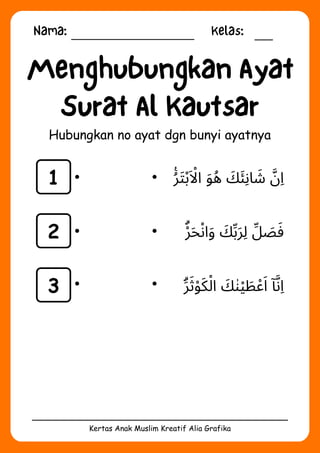 Nama: Kelas:
Kertas Anak Muslim Kreatif Alia Grafika
Menghubungkan Ayat
Surat Al Kautsar
Hubungkan no ayat dgn bunyi ayatnya
1
2
3
‫ُࣖر‬‫َت‬‫ْب‬‫َاْل‬‫ا‬ ‫َو‬‫ُه‬ ‫َك‬‫َئ‬‫اِن‬ ‫َش‬ ‫َّن‬‫ِا‬
‫ْۗر‬‫َح‬‫ْن‬‫ا‬‫َو‬ ‫َك‬‫ِّب‬‫َر‬‫ِل‬ ‫ِّل‬ ‫َص‬‫َف‬
‫َۗر‬‫َث‬‫ْو‬‫َك‬‫ْل‬‫ا‬ ‫َك‬‫ٰن‬‫ْي‬ ‫َط‬‫ْع‬‫َا‬ ‫ٓا‬‫َّن‬‫ِا‬
 