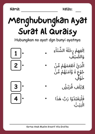 Nama: Kelas:
Kertas Anak Muslim Kreatif Alia Grafika
Menghubungkan Ayat
Surat Al Quraisy
Hubungkan no ayat dgn bunyi ayatnya
1
2
3
4
‫ِء‬‫ۤا‬‫َت‬ ‫ِّش‬‫ال‬ ‫َلَة‬‫ْح‬‫ِر‬ ‫ْم‬ ‫ِه‬‫ِف‬‫ٰل‬‫ٖا‬
‫ِۚف‬‫ْي‬ ‫َّص‬‫ال‬‫َو‬
‫ْن‬‫ِّم‬ ‫ْم‬‫ُه‬‫َم‬‫َع‬ ‫ْط‬‫َا‬ ‫ْٓي‬‫ِذ‬‫َّل‬‫ا‬
‫ْن‬‫ِّم‬ ‫ْم‬‫ُه‬‫َن‬‫َم‬‫ٰا‬‫َّو‬ ‫ۙە‬ ‫ٍع‬‫ْو‬‫ُج‬
‫ٍࣖف‬‫ْو‬‫َخ‬
‫ٍۙش‬‫ْي‬‫َر‬‫ُق‬ ‫ِف‬‫ٰل‬‫ْي‬‫ِاِل‬
‫ا‬‫َذ‬ ‫ٰه‬ ‫َّب‬‫َر‬ ‫ا‬‫ْو‬‫ُد‬‫ُب‬‫ْع‬‫َي‬‫َفْل‬
‫ِۙت‬‫َبْي‬‫ْل‬‫ا‬
 