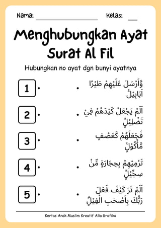 Nama: Kelas:
Kertas Anak Muslim Kreatif Alia Grafika
Menghubungkan Ayat
Surat Al Fil
Hubungkan no ayat dgn bunyi ayatnya
1
2
3
4
5
‫ا‬‫ًر‬‫ْي‬ ‫َط‬ ‫ْم‬ ‫ِه‬‫ْي‬‫َل‬‫َع‬ ‫َل‬ ‫َس‬‫ْر‬‫َا‬‫َّو‬
‫َۙل‬‫ِبْي‬‫ا‬‫َب‬‫َا‬
‫ْي‬‫ِف‬ ‫ْم‬‫َدُه‬‫ْي‬‫َك‬ ‫ْل‬‫َع‬‫ْج‬‫َي‬ ‫ْم‬‫َل‬‫َا‬
‫ٍۙل‬‫ْي‬‫ِل‬ ‫ْض‬‫َت‬
‫ٍف‬ ‫ْص‬‫َع‬‫َك‬ ‫ْم‬‫ُه‬‫َل‬‫َع‬‫َج‬‫َف‬
‫ٍࣖل‬‫ْو‬‫ُك‬‫ْأ‬
‫َّم‬
‫ْن‬‫ِّم‬ ‫ٍة‬‫َر‬‫ا‬‫َج‬‫ِح‬‫ِب‬ ‫ْم‬ ‫ِه‬‫ْي‬‫ِم‬‫ْر‬‫َت‬
‫ٍۙل‬‫ْي‬‫ِّج‬ ‫ِس‬
‫َل‬‫َع‬‫َف‬ ‫َف‬‫ْي‬‫َك‬ ‫َر‬‫َت‬ ‫ْم‬‫َل‬‫َا‬
‫ِۗل‬‫ْي‬‫ِف‬‫ْل‬‫ا‬ ‫ِب‬‫ٰح‬ ‫ْص‬‫َا‬‫ِب‬ ‫َك‬‫ُّب‬‫َر‬
 