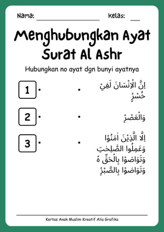 Nama: Kelas:
Kertas Anak Muslim Kreatif Alia Grafika
Menghubungkan Ayat
Surat Al Ashr
Hubungkan no ayat dgn bunyi ayatnya
1
2
3
‫ْي‬‫ِف‬‫َل‬ ‫َن‬‫ا‬ ‫َس‬‫ْن‬‫اِاْل‬ ‫َّن‬‫ِا‬
‫ٍۙر‬ ‫ْس‬‫ُخ‬
‫ِۙر‬ ‫ْص‬‫َع‬‫ْل‬‫ا‬‫َو‬
‫ا‬‫ْو‬‫ُن‬‫َم‬‫ٰا‬ ‫َن‬‫ْي‬‫ِذ‬‫َّل‬‫ا‬ ‫اَّل‬‫ِا‬
‫ِت‬‫ٰح‬‫ِل‬ ‫ّٰص‬‫ال‬ ‫وا‬‫ُل‬‫ِم‬‫َع‬‫َو‬
‫ۙە‬ ‫ِّق‬‫َح‬‫ْل‬‫ا‬‫ِب‬ ‫ا‬‫ْو‬ ‫َص‬‫ا‬‫َو‬‫َت‬‫َو‬
‫ِࣖر‬‫ْب‬ ‫َّص‬‫ال‬‫ِب‬ ‫ا‬‫ْو‬ ‫َص‬‫ا‬‫َو‬‫َت‬‫َو‬
 