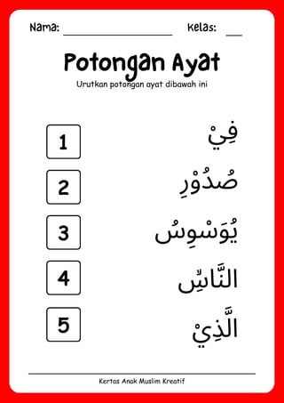 Nama: Kelas:
Kertas Anak Muslim Kreatif
Potongan Ayat
Urutkan potongan ayat dibawah ini
‫ِۙس‬‫ا‬‫َّن‬‫ال‬
‫ْي‬‫ِذ‬‫َّل‬‫ا‬
‫ُس‬‫ِو‬ ‫َوْس‬‫ُي‬
‫ْي‬‫ِف‬
‫ِر‬‫ْو‬‫ُد‬ ‫ُص‬
1
2
3
4
5
 