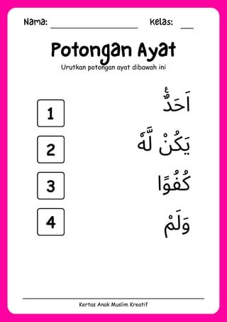 Nama: Kelas:
Kertas Anak Muslim Kreatif
Potongan Ayat
Urutkan potongan ayat dibawah ini
‫ْم‬‫َل‬‫َو‬
‫ا‬‫ًو‬‫ُكُف‬
‫ٌࣖد‬‫َح‬‫َا‬
‫ٗه‬‫َّل‬ ‫ْن‬‫ُك‬‫َي‬
1
2
3
4
 