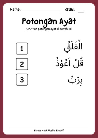 Nama: Kelas:
Kertas Anak Muslim Kreatif
Potongan Ayat
Urutkan potongan ayat dibawah ini
‫ِّب‬‫َر‬‫ِب‬
‫ِۙق‬‫َل‬‫َف‬‫ْل‬‫ا‬
‫ُذ‬‫ْو‬‫ُع‬‫َا‬ ‫ْل‬‫ُق‬
1
2
3
 