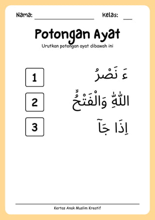 Nama: Kelas:
Kertas Anak Muslim Kreatif
Potongan Ayat
Urutkan potongan ayat dibawah ini
‫ۤا‬‫َج‬ ‫ا‬‫َذ‬‫ِا‬
‫ُر‬ ‫ْص‬‫َن‬ ‫َء‬
‫ُۙح‬‫ْت‬‫َف‬‫ْل‬‫ا‬‫َو‬ ‫ِهّٰللا‬
1
2
3
 